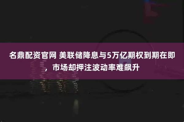 名鼎配资官网 美联储降息与5万亿期权到期在即，市场却押注波动率难飙升
