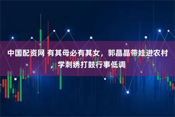 中国配资网 有其母必有其女，郭晶晶带娃进农村，学刺绣打鼓行事低调