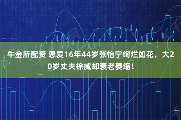 牛金所配资 恩爱16年44岁张怡宁绚烂如花，大20岁丈夫徐威却衰老萎缩！