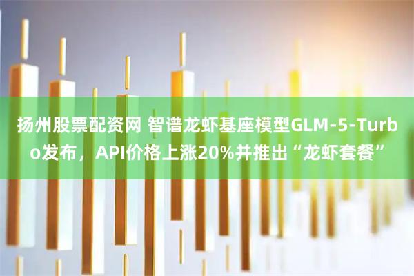 扬州股票配资网 智谱龙虾基座模型GLM-5-Turbo发布，API价格上涨20%并推出“龙虾套餐”