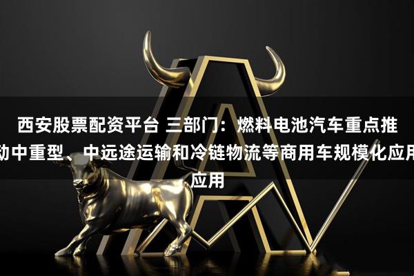 西安股票配资平台 三部门：燃料电池汽车重点推动中重型、中远途运输和冷链物流等商用车规模化应用