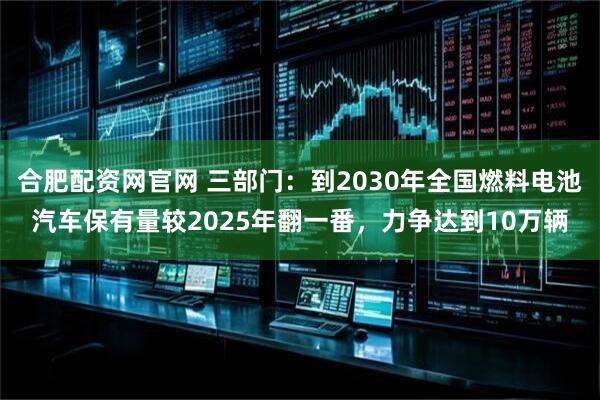 合肥配资网官网 三部门：到2030年全国燃料电池汽车保有量较2025年翻一番，力争达到10万辆