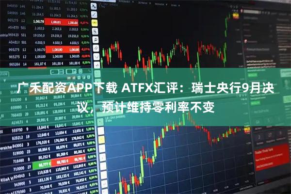 广禾配资APP下载 ATFX汇评：瑞士央行9月决议，预计维持零利率不变