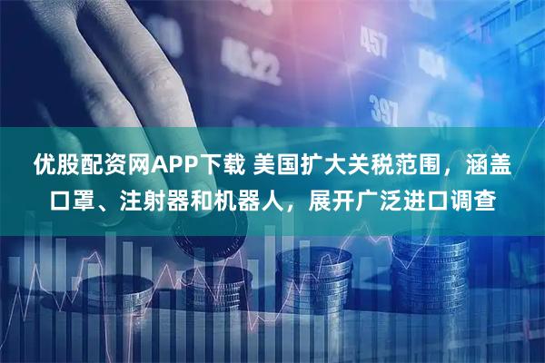 优股配资网APP下载 美国扩大关税范围，涵盖口罩、注射器和机器人，展开广泛进口调查