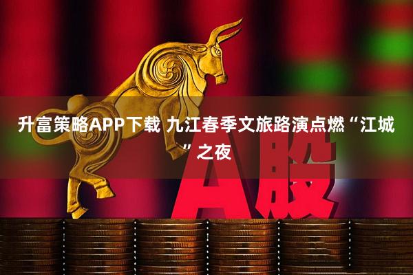 升富策略APP下载 九江春季文旅路演点燃“江城”之夜