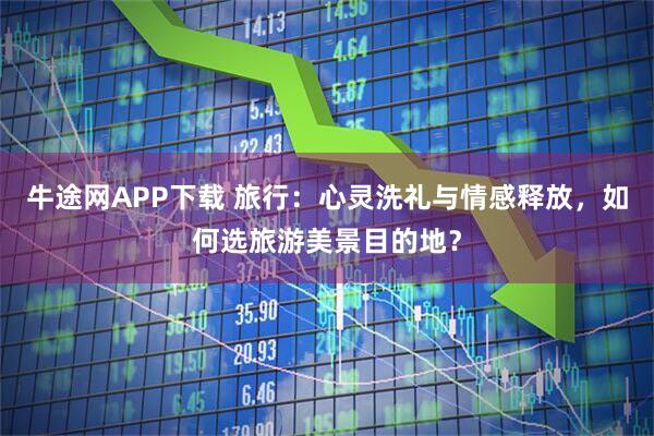 牛途网APP下载 旅行：心灵洗礼与情感释放，如何选旅游美景目的地？