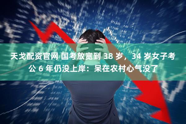 天戈配资官网 国考放宽到 38 岁，34 岁女子考公 6 年仍没上岸：呆在农村心气没了
