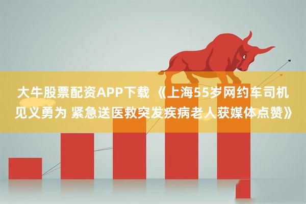 大牛股票配资APP下载 《上海55岁网约车司机见义勇为 紧急送医救突发疾病老人获媒体点赞》
