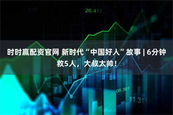 时时赢配资官网 新时代“中国好人”故事 | 6分钟救5人，大叔太帅！