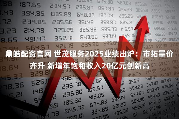 鼎皓配资官网 世茂服务2025业绩出炉：市拓量价齐升 新增年饱和收入20亿元创新高
