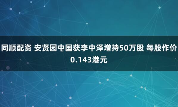 同顺配资 安贤园中国获李中泽增持50万股 每股作价0.143港元