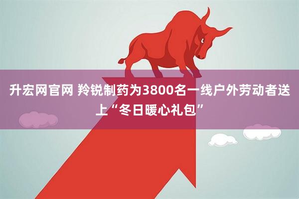 升宏网官网 羚锐制药为3800名一线户外劳动者送上“冬日暖心礼包”