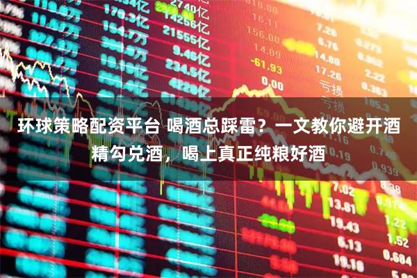 环球策略配资平台 喝酒总踩雷？一文教你避开酒精勾兑酒，喝上真正纯粮好酒