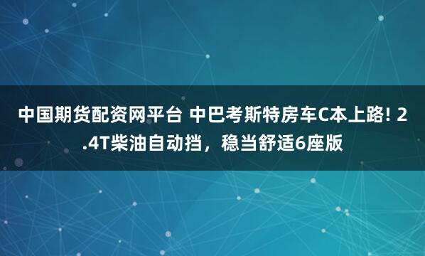 中国期货配资网平台 中巴考斯特房车C本上路! 2.4T柴油自动挡，稳当舒适6座版