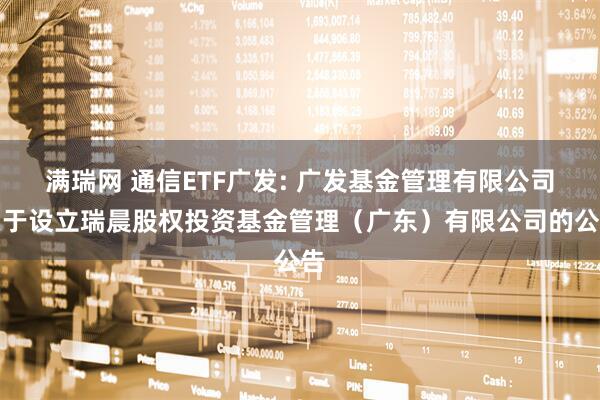 满瑞网 通信ETF广发: 广发基金管理有限公司关于设立瑞晨股权投资基金管理（广东）有限公司的公告