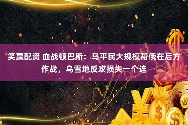笑赢配资 血战顿巴斯:乌平民大规模帮俄在后方作战,乌雪地反攻损失一个连