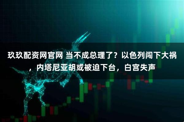 玖玖配资网官网 当不成总理了？以色列闯下大祸，内塔尼亚胡或被迫下台，白宫失声