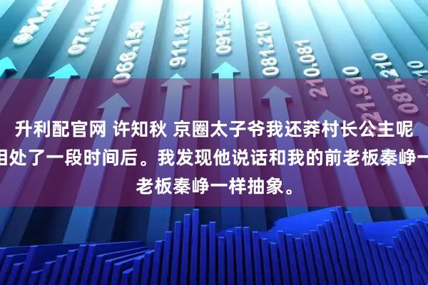 升利配官网 许知秋 京圈太子爷我还莽村长公主呢 和秦烁相处了一段时间后。我发现他说话和我的前老板秦峥一样抽象。