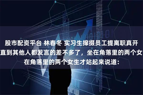 股市配资平台 林春冬 实习生撺掇员工提离职真开了他们又不乐意 直到其他人都发言的差不多了，坐在角落里的两个女生才站起来说道：