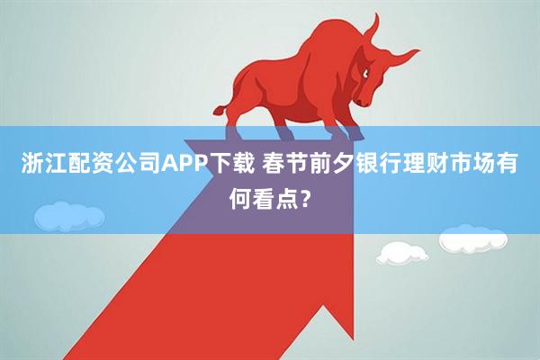 浙江配资公司APP下载 春节前夕银行理财市场有何看点？