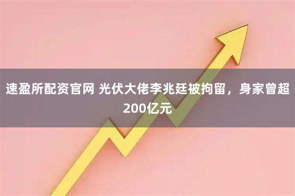 速盈所配资官网 光伏大佬李兆廷被拘留，身家曾超200亿元