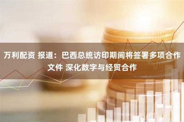 万利配资 报道：巴西总统访印期间将签署多项合作文件 深化数字与经贸合作