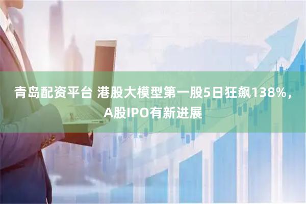 青岛配资平台 港股大模型第一股5日狂飙138%，A股IPO有新进展