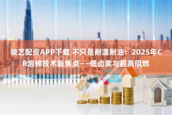 骏艺配资APP下载 不只是耐温耐油：2025年CR泡棉技术新焦点——低卤素与超高阻燃