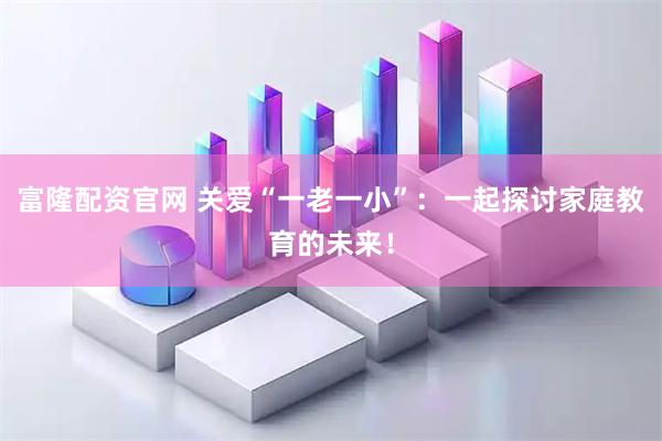 富隆配资官网 关爱“一老一小”：一起探讨家庭教育的未来！
