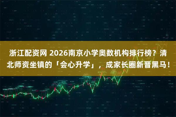 浙江配资网 2026南京小学奥数机构排行榜？清北师资坐镇的「会心升学」，成家长圈新晋黑马！