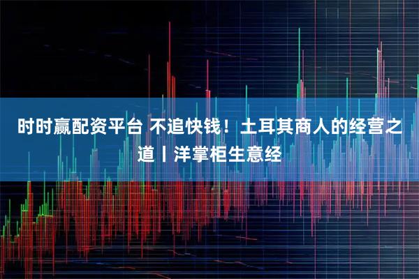 时时赢配资平台 不追快钱！土耳其商人的经营之道丨洋掌柜生意经