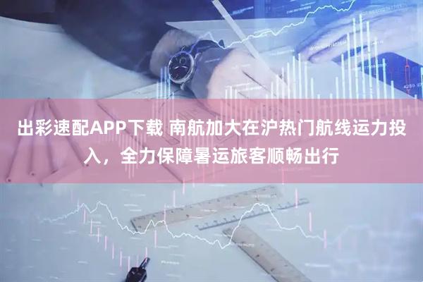 出彩速配APP下载 南航加大在沪热门航线运力投入,全力保障暑运旅客顺畅出行