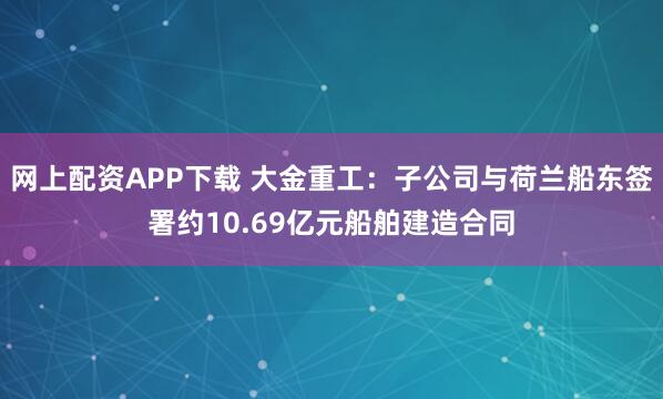 网上配资APP下载 大金重工：子公司与荷兰船东签署约10.69亿元船舶建造合同